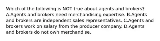 Which of the following is NOT true about agents and​ brokers? A.Agents and brokers need merchandising expertise. B.Agents and brokers are independent sales representatives. C.Agents and brokers work on salary from the producer company. D.Agents and brokers do not own merchandise.