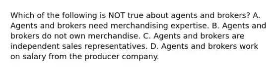 Which of the following is NOT true about agents and​ brokers? A. Agents and brokers need merchandising expertise. B. Agents and brokers do not own merchandise. C. Agents and brokers are independent sales representatives. D. Agents and brokers work on salary from the producer company.