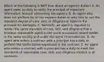 Which of the following is NOT true about an​ agent's duties? A. An agent owes no duty to notify the principal of important information learned concerning the agency. B. An agent who does not perform his or her express duties or who fails to use the standard degree of​ care, skill, or diligence is liable to the principal for damages. C. ​Normally, an agent is required to render the same standard of​ care, skill, and diligence that a fictitious reasonable agent in the same occupation would render in the same locality and under the same circumstances. D. An agent who enters a contract with a principal has a duty to perform the lawful duties expressed in the contract. E. An agent who enters a contract with a principal has a duty to meet the standards of reasonable​ care, skill, and diligence implicit in all contracts.