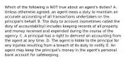 Which of the following is NOT true about an​ agent's duties? A. Unless otherwise​ agreed, an agent owes a duty to maintain an accurate accounting of all transactions undertaken on the​ principal's behalf. B. The duty to account​ (sometimes called the duty of​ accountability) includes keeping records of all property and money received and expended during the course of the agency. C. A principal has a right to demand an accounting from the agent at any time. D. The agent is liable to the principal for any injuries resulting from a breach of its duty to notify. E. An agent may keep the​ principal's money in the​ agent's personal bank account for safekeeping.