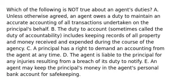 Which of the following is NOT true about an​ agent's duties? A. Unless otherwise​ agreed, an agent owes a duty to maintain an accurate accounting of all transactions undertaken on the​ principal's behalf. B. The duty to account​ (sometimes called the duty of​ accountability) includes keeping records of all property and money received and expended during the course of the agency. C. A principal has a right to demand an accounting from the agent at any time. D. The agent is liable to the principal for any injuries resulting from a breach of its duty to notify. E. An agent may keep the​ principal's money in the​ agent's personal bank account for safekeeping.