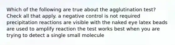 Which of the following are true about the agglutination test? Check all that apply. a negative control is not required precipitation reactions are visible with the naked eye latex beads are used to amplify reaction the test works best when you are trying to detect a single small molecule