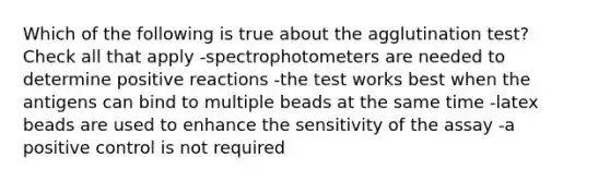 Which of the following is true about the agglutination test? Check all that apply -spectrophotometers are needed to determine positive reactions -the test works best when the antigens can bind to multiple beads at the same time -latex beads are used to enhance the sensitivity of the assay -a positive control is not required