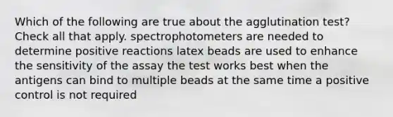 Which of the following are true about the agglutination test? Check all that apply. spectrophotometers are needed to determine positive reactions latex beads are used to enhance the sensitivity of the assay the test works best when the antigens can bind to multiple beads at the same time a positive control is not required