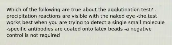 Which of the following are true about the agglutination test? -precipitation reactions are visible with the naked eye -the test works best when you are trying to detect a single small molecule -specific antibodies are coated onto latex beads -a negative control is not required