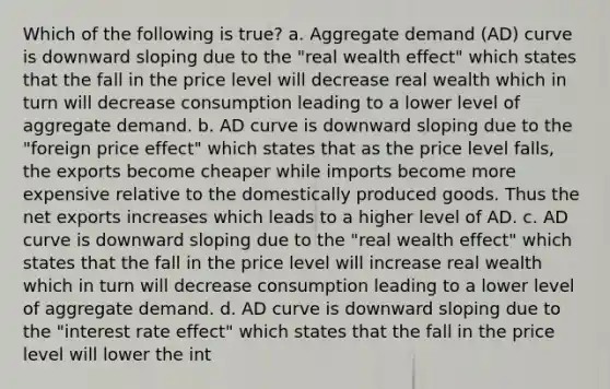 Which of the following is true? a. Aggregate demand (AD) curve is downward sloping due to the "real wealth effect" which states that the fall in the price level will decrease real wealth which in turn will decrease consumption leading to a lower level of aggregate demand. b. AD curve is downward sloping due to the "foreign price effect" which states that as the price level falls, the exports become cheaper while imports become more expensive relative to the domestically produced goods. Thus the net exports increases which leads to a higher level of AD. c. AD curve is downward sloping due to the "real wealth effect" which states that the fall in the price level will increase real wealth which in turn will decrease consumption leading to a lower level of aggregate demand. d. AD curve is downward sloping due to the "interest rate effect" which states that the fall in the price level will lower the int