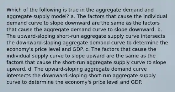 Which of the following is true in the aggregate demand and aggregate supply model? a. The factors that cause the individual demand curve to slope downward are the same as the factors that cause the aggregate demand curve to slope downward. b. The upward-sloping short-run aggregate supply curve intersects the downward-sloping aggregate demand curve to determine the economy's price level and GDP. c. The factors that cause the individual supply curve to slope upward are the same as the factors that cause the short-run aggregate supply curve to slope upward. d. The upward-sloping aggregate demand curve intersects the downward-sloping short-run aggregate supply curve to determine the economy's price level and GDP.