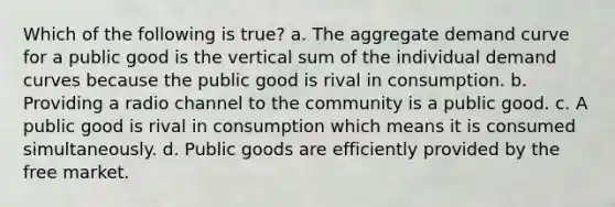 Which of the following is true? a. The aggregate demand curve for a public good is the vertical sum of the individual demand curves because the public good is rival in consumption. b. Providing a radio channel to the community is a public good. c. A public good is rival in consumption which means it is consumed simultaneously. d. Public goods are efficiently provided by the free market.