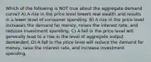 Which of the following is NOT true about the aggregate demand curve? A) A rise in the price level lowers real wealth and results in a lower level of consumer spending. B) A rise in the price level increases the demand for money, raises the interest rate, and reduces investment spending. C) A fall in the price level will generally lead to a rise in the level of aggregate output demanded. D) A fall in the price level will reduce the demand for money, raise the interest rate, and increase investment spending.