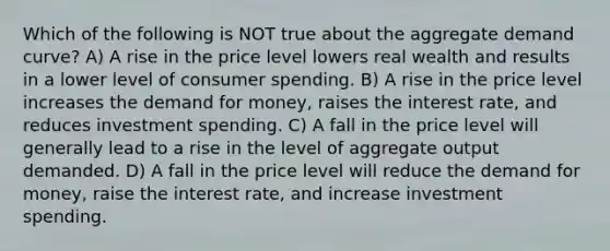 Which of the following is NOT true about the aggregate demand curve? A) A rise in the price level lowers real wealth and results in a lower level of consumer spending. B) A rise in the price level increases the demand for money, raises the interest rate, and reduces investment spending. C) A fall in the price level will generally lead to a rise in the level of aggregate output demanded. D) A fall in the price level will reduce the demand for money, raise the interest rate, and increase investment spending.