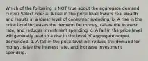 Which of the following is NOT true about the aggregate demand curve? Select one: a. A rise in the price level lowers real wealth and results in a lower level of consumer spending. b. A rise in the price level increases the demand for money, raises the interest rate, and reduces investment spending. c. A fall in the price level will generally lead to a rise in the level of aggregate output demanded. d. A fall in the price level will reduce the demand for money, raise the interest rate, and increase investment spending.