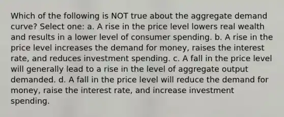 Which of the following is NOT true about the aggregate demand curve? Select one: a. A rise in the price level lowers real wealth and results in a lower level of consumer spending. b. A rise in the price level increases the demand for money, raises the interest rate, and reduces investment spending. c. A fall in the price level will generally lead to a rise in the level of aggregate output demanded. d. A fall in the price level will reduce the demand for money, raise the interest rate, and increase investment spending.