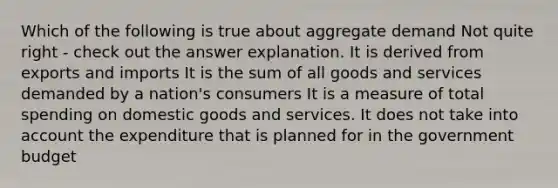 Which of the following is true about aggregate demand Not quite right - check out the answer explanation. It is derived from exports and imports It is the sum of all goods and services demanded by a nation's consumers It is a measure of total spending on domestic goods and services. It does not take into account the expenditure that is planned for in the government budget