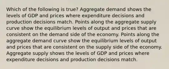 Which of the following is true? Aggregate demand shows the levels of GDP and prices where expenditure decisions and production decisions match. Points along the aggregate supply curve show the equilibrium levels of output and prices that are consistent on the demand side of the economy. Points along the aggregate demand curve show the equilibrium levels of output and prices that are consistent on the supply side of the economy. Aggregate supply shows the levels of GDP and prices where expenditure decisions and production decisions match.