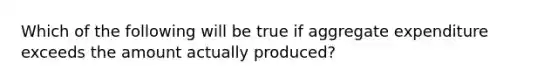 Which of the following will be true if aggregate expenditure exceeds the amount actually produced?