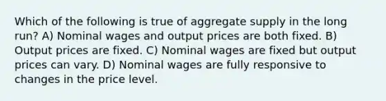 Which of the following is true of aggregate supply in the long run? A) Nominal wages and output prices are both fixed. B) Output prices are fixed. C) Nominal wages are fixed but output prices can vary. D) Nominal wages are fully responsive to changes in the price level.