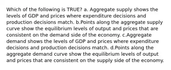 Which of the following is TRUE? a. Aggregate supply shows the levels of GDP and prices where expenditure decisions and production decisions match. b.Points along the aggregate supply curve show the equilibrium levels of output and prices that are consistent on the demand side of the economy. c.Aggregate demand shows the levels of GDP and prices where expenditure decisions and production decisions match. d.Points along the aggregate demand curve show the equilibrium levels of output and prices that are consistent on the supply side of the economy.