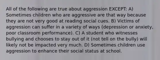 All of the following are true about aggression EXCEPT: A) Sometimes children who are aggressive are that way because they are not very good at reading social cues. B) Victims of aggression can suffer in a variety of ways (depression or anxiety, poor classroom performance). C) A student who witnesses bullying and chooses to stay out of it (not tell on the bully) will likely not be impacted very much. D) Sometimes children use aggression to enhance their social status at school.