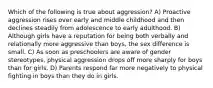 Which of the following is true about aggression? A) Proactive aggression rises over early and middle childhood and then declines steadily from adolescence to early adulthood. B) Although girls have a reputation for being both verbally and relationally more aggressive than boys, the sex difference is small. C) As soon as preschoolers are aware of gender stereotypes, physical aggression drops off more sharply for boys than for girls. D) Parents respond far more negatively to physical fighting in boys than they do in girls.