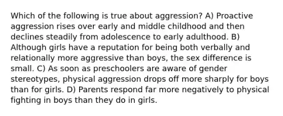 Which of the following is true about aggression? A) Proactive aggression rises over early and middle childhood and then declines steadily from adolescence to early adulthood. B) Although girls have a reputation for being both verbally and relationally more aggressive than boys, the sex difference is small. C) As soon as preschoolers are aware of gender stereotypes, physical aggression drops off more sharply for boys than for girls. D) Parents respond far more negatively to physical fighting in boys than they do in girls.