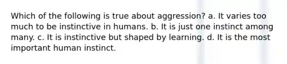 Which of the following is true about aggression? a. It varies too much to be instinctive in humans. b. It is just one instinct among many. c. It is instinctive but shaped by learning. d. It is the most important human instinct.