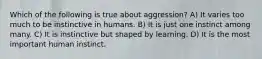 Which of the following is true about aggression? A) It varies too much to be instinctive in humans. B) It is just one instinct among many. C) It is instinctive but shaped by learning. D) It is the most important human instinct.