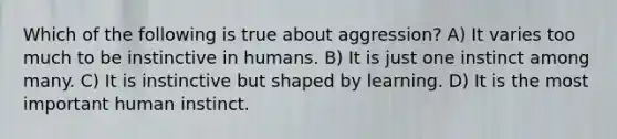 Which of the following is true about aggression? A) It varies too much to be instinctive in humans. B) It is just one instinct among many. C) It is instinctive but shaped by learning. D) It is the most important human instinct.