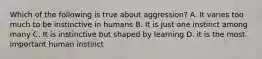 Which of the following is true about aggression? A. It varies too much to be instinctive in humans B. It is just one instinct among many C. It is instinctive but shaped by learning D. it is the most important human instinct