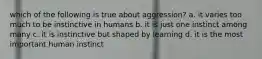 which of the following is true about aggression? a. it varies too much to be instinctive in humans b. it is just one instinct among many c. it is instinctive but shaped by learning d. it is the most important human instinct