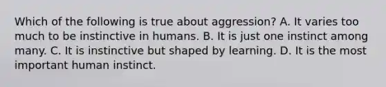 Which of the following is true about aggression? A. It varies too much to be instinctive in humans. B. It is just one instinct among many. C. It is instinctive but shaped by learning. D. It is the most important human instinct.