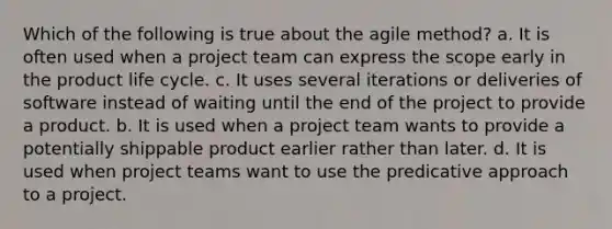 Which of the following is true about the agile method? a. It is often used when a project team can express the scope early in the product life cycle. c. It uses several iterations or deliveries of software instead of waiting until the end of the project to provide a product. b. It is used when a project team wants to provide a potentially shippable product earlier rather than later. d. It is used when project teams want to use the predicative approach to a project.