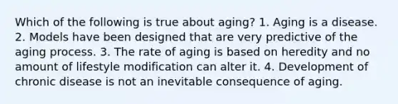 Which of the following is true about aging? 1. Aging is a disease. 2. Models have been designed that are very predictive of the aging process. 3. The rate of aging is based on heredity and no amount of lifestyle modification can alter it. 4. Development of chronic disease is not an inevitable consequence of aging.