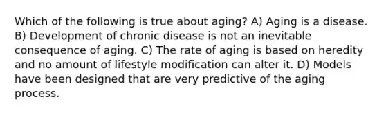 Which of the following is true about aging? A) Aging is a disease. B) Development of chronic disease is not an inevitable consequence of aging. C) The rate of aging is based on heredity and no amount of lifestyle modification can alter it. D) Models have been designed that are very predictive of the aging process.