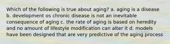 Which of the following is true about aging? a. aging is a disease b. development os chronic disease is not an inevitable consequence of aging c. the rate of aging is based on heredity and no amount of lifestyle modification can alter it d. models have been designed that are very predictive of the aging process