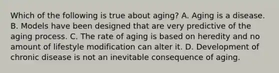 Which of the following is true about aging? A. Aging is a disease. B. Models have been designed that are very predictive of the aging process. C. The rate of aging is based on heredity and no amount of lifestyle modification can alter it. D. Development of chronic disease is not an inevitable consequence of aging.