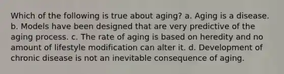 Which of the following is true about aging? a. Aging is a disease. b. Models have been designed that are very predictive of the aging process. c. The rate of aging is based on heredity and no amount of lifestyle modification can alter it. d. Development of chronic disease is not an inevitable consequence of aging.