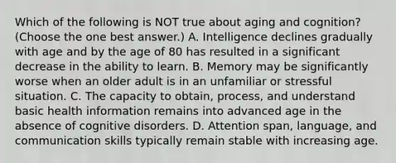 Which of the following is NOT true about aging and cognition? (Choose the one best answer.) A. Intelligence declines gradually with age and by the age of 80 has resulted in a significant decrease in the ability to learn. B. Memory may be significantly worse when an older adult is in an unfamiliar or stressful situation. C. The capacity to obtain, process, and understand basic health information remains into advanced age in the absence of cognitive disorders. D. Attention span, language, and communication skills typically remain stable with increasing age.