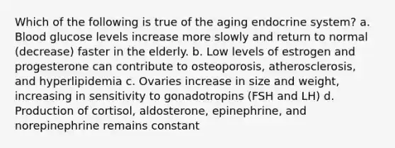 Which of the following is true of the aging endocrine system? a. Blood glucose levels increase more slowly and return to normal (decrease) faster in the elderly. b. Low levels of estrogen and progesterone can contribute to osteoporosis, atherosclerosis, and hyperlipidemia c. Ovaries increase in size and weight, increasing in sensitivity to gonadotropins (FSH and LH) d. Production of cortisol, aldosterone, epinephrine, and norepinephrine remains constant