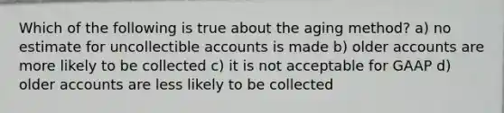 Which of the following is true about the aging method? a) no estimate for uncollectible accounts is made b) older accounts are more likely to be collected c) it is not acceptable for GAAP d) older accounts are less likely to be collected