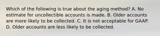 Which of the following is true about the aging method? A. No estimate for uncollectible accounts is made. B. Older accounts are more likely to be collected. C. It is not acceptable for GAAP. D. Older accounts are less likely to be collected.