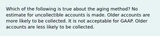 Which of the following is true about the aging method? No estimate for uncollectible accounts is made. Older accounts are more likely to be collected. It is not acceptable for GAAP. Older accounts are less likely to be collected.