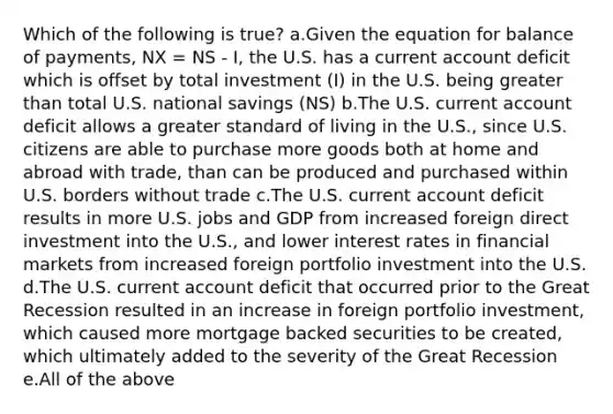 Which of the following is true? a.Given the equation for balance of payments, NX = NS - I, the U.S. has a current account deficit which is offset by total investment (I) in the U.S. being greater than total U.S. national savings (NS) b.The U.S. current account deficit allows a greater standard of living in the U.S., since U.S. citizens are able to purchase more goods both at home and abroad with trade, than can be produced and purchased within U.S. borders without trade c.The U.S. current account deficit results in more U.S. jobs and GDP from increased foreign direct investment into the U.S., and lower interest rates in financial markets from increased foreign portfolio investment into the U.S. d.The U.S. current account deficit that occurred prior to the Great Recession resulted in an increase in foreign portfolio investment, which caused more mortgage backed securities to be created, which ultimately added to the severity of the Great Recession e.All of the above