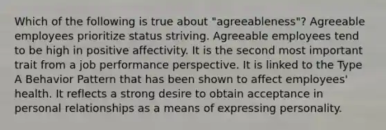 Which of the following is true about "agreeableness"? Agreeable employees prioritize status striving. Agreeable employees tend to be high in positive affectivity. It is the second most important trait from a job performance perspective. It is linked to the Type A Behavior Pattern that has been shown to affect employees' health. It reflects a strong desire to obtain acceptance in personal relationships as a means of expressing personality.