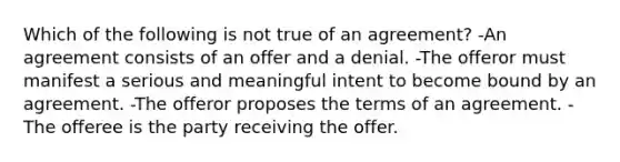 Which of the following is not true of an agreement? -An agreement consists of an offer and a denial. -The offeror must manifest a serious and meaningful intent to become bound by an agreement. -The offeror proposes the terms of an agreement. -The offeree is the party receiving the offer.