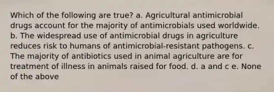 Which of the following are true? a. Agricultural antimicrobial drugs account for the majority of antimicrobials used worldwide. b. The widespread use of antimicrobial drugs in agriculture reduces risk to humans of antimicrobial-resistant pathogens. c. The majority of antibiotics used in animal agriculture are for treatment of illness in animals raised for food. d. a and c e. None of the above