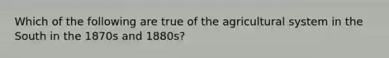 Which of the following are true of the agricultural system in the South in the 1870s and 1880s?