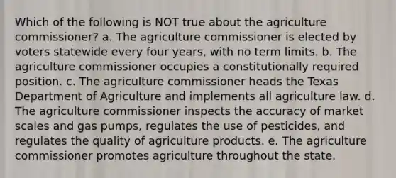 Which of the following is NOT true about the agriculture commissioner? a. The agriculture commissioner is elected by voters statewide every four years, with no term limits. b. The agriculture commissioner occupies a constitutionally required position. c. The agriculture commissioner heads the Texas Department of Agriculture and implements all agriculture law. d. The agriculture commissioner inspects the accuracy of market scales and gas pumps, regulates the use of pesticides, and regulates the quality of agriculture products. e. The agriculture commissioner promotes agriculture throughout the state.