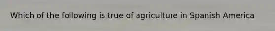 Which of the following is true of agriculture in Spanish America