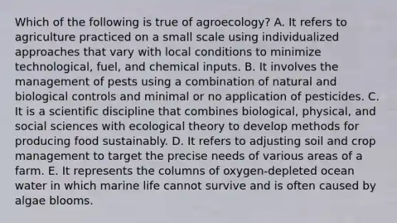 Which of the following is true of agroecology? A. It refers to agriculture practiced on a small scale using individualized approaches that vary with local conditions to minimize technological, fuel, and chemical inputs. B. It involves the management of pests using a combination of natural and biological controls and minimal or no application of pesticides. C. It is a scientific discipline that combines biological, physical, and social sciences with ecological theory to develop methods for producing food sustainably. D. It refers to adjusting soil and crop management to target the precise needs of various areas of a farm. E. It represents the columns of oxygen-depleted ocean water in which marine life cannot survive and is often caused by algae blooms.