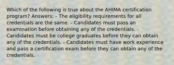 Which of the following is true about the AHIMA certification program? Answers: - The eligibility requirements for all credentials are the same. - Candidates must pass an examination before obtaining any of the credentials. - Candidates must be college graduates before they can obtain any of the credentials. - Candidates must have work experience and pass a certification exam before they can obtain any of the credentials.